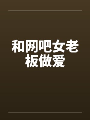 和网吧女老板做爱 和网吧女老板做爱