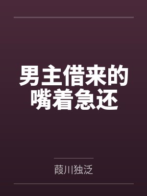 男主借来的嘴着急还by葭川独泛 男主借来的嘴着急还by葭川独泛